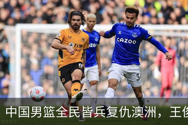 中国男篮全民皆兵复仇澳洲，王俊杰23+6闪耀全场 赵继伟王者归来！